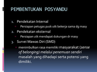 PEMBENTUKAN POSYANDU
1. Pendekatan Internal
 Persiapan petugas pusk utk bekerja sama dg masy
2. Pendekatan eksternal
 Persiapan utk mendapat dukungan dr masy
3. Survei Mawas Diri (SMD)
 menimbulkan rasa memiliki masyarakat (sense
of belonging) melalui penemuan sendiri
masalah yang dihadapi serta potensi yang
dimiliki.
 