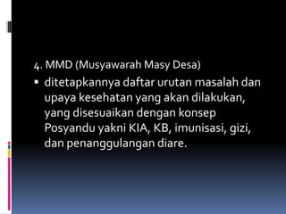 4. MMD (Musyawarah Masy Desa)
 ditetapkannya daftar urutan masalah dan
upaya kesehatan yang akan dilakukan,
yang disesuaikan dengan konsep
Posyandu yakni KIA, KB, imunisasi, gizi,
dan penanggulangan diare.
 