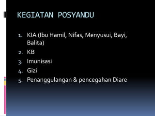 KEGIATAN POSYANDU
1. KIA (Ibu Hamil, Nifas, Menyusui, Bayi,
Balita)
2. KB
3. Imunisasi
4. Gizi
5. Penanggulangan & pencegahan Diare
 