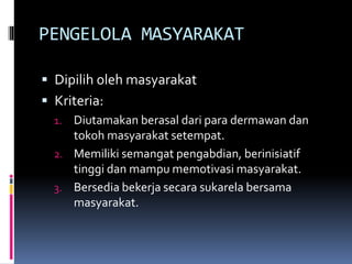 PENGELOLA MASYARAKAT
 Dipilih oleh masyarakat
 Kriteria:
1. Diutamakan berasal dari para dermawan dan
tokoh masyarakat setempat.
2. Memiliki semangat pengabdian, berinisiatif
tinggi dan mampu memotivasi masyarakat.
3. Bersedia bekerja secara sukarela bersama
masyarakat.
 