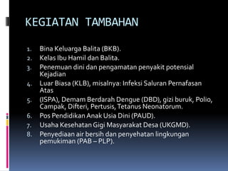 KEGIATAN TAMBAHAN
1. Bina Keluarga Balita (BKB).
2. Kelas Ibu Hamil dan Balita.
3. Penemuan dini dan pengamatan penyakit potensial
Kejadian
4. Luar Biasa (KLB), misalnya: Infeksi Saluran Pernafasan
Atas
5. (ISPA), Demam Berdarah Dengue (DBD), gizi buruk, Polio,
Campak, Difteri, Pertusis,Tetanus Neonatorum.
6. Pos PendidikanAnak Usia Dini (PAUD).
7. Usaha KesehatanGigi Masyarakat Desa (UKGMD).
8. Penyediaan air bersih dan penyehatan lingkungan
pemukiman (PAB – PLP).
 