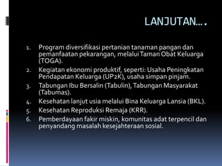 LANJUTAN….
1. Program diversifikasi pertanian tanaman pangan dan
pemanfaatan pekarangan, melaluiTamanObat Keluarga
(TOGA).
2. Kegiatan ekonomi produktif, seperti: Usaha Peningkatan
Pendapatan Keluarga (UP2K), usaha simpan pinjam.
3. Tabungan Ibu Bersalin (Tabulin),Tabungan Masyarakat
(Tabumas).
4. Kesehatan lanjut usia melalui Bina Keluarga Lansia (BKL).
5. Kesehatan Reproduksi Remaja (KRR).
6. Pemberdayaan fakir miskin, komunitas adat terpencil dan
penyandang masalah kesejahteraan sosial.
 