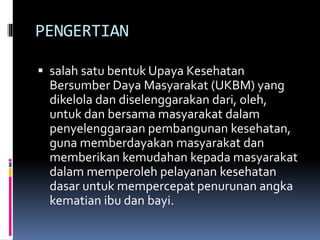PENGERTIAN
 salah satu bentuk Upaya Kesehatan
Bersumber Daya Masyarakat (UKBM) yang
dikelola dan diselenggarakan dari, oleh,
untuk dan bersama masyarakat dalam
penyelenggaraan pembangunan kesehatan,
guna memberdayakan masyarakat dan
memberikan kemudahan kepada masyarakat
dalam memperoleh pelayanan kesehatan
dasar untuk mempercepat penurunan angka
kematian ibu dan bayi.
 