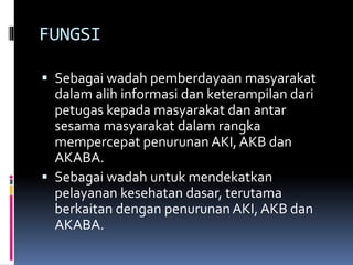 FUNGSI
 Sebagai wadah pemberdayaan masyarakat
dalam alih informasi dan keterampilan dari
petugas kepada masyarakat dan antar
sesama masyarakat dalam rangka
mempercepat penurunan AKI,AKB dan
AKABA.
 Sebagai wadah untuk mendekatkan
pelayanan kesehatan dasar, terutama
berkaitan dengan penurunan AKI, AKB dan
AKABA.
 
