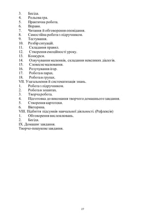 27
3. Бесіда.
4. Рольовагра.
5. Практична робота.
6. Вправи.
7. Читання й обговорення оповідання.
8. Самостійна роботаз підручником.
9. Тестування.
10. Розбір ситуацій.
11. Складання правил.
12. Створення емоційності уроку.
13. Конкурси.
14. Озвучування малюнків, складання невеликих діалогів.
15. Словеснемалювання.
16. Розучування ігор.
17. Роботав парах.
18. Роботав групах.
VІІ. Узагальнення й систематизація знань.
1. Роботаз підручником.
2. Роботав зошитах.
3. Творчаробота.
4. Підготовка до виконання творчогодомашньогозавдання.
5. Створення картотеки.
6. Вікторина.
VІІІ. Підбиття підсумків навчальної діяльності. (Рефлексія)
1. Обговорення висловлювань.
2. Бесіда.
ІХ. Домашнє завдання.
Творчо-пошуковезавдання.
 