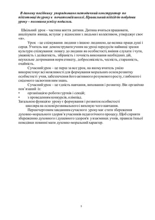 3
В даному посібнику упорядкованометодичний конструктор по
підготовці до уроку в початковійшколі.Правильнийпідхіддо побудови
уроку – половина успіху педагога.
Шкільний урок – частина життя дитини. Дитина вчиться працювати,
аналізувати явища, вступає у відносини з людьмиі колективом, утверджує своє
«я».
Урок - це спілкування людини з іншою людиною, це-велика праця душі і
серця. Учитель має демонструватиучням на уроці передусім найвищі зразки
культури спілкування: повагу до людини як особистості, вміння слухати і чути,
уважність і делікатність, зібраність і точність виконання необхідних дій,
неухильне дотримання норм етикету, добросовісність, чесність, старанність,
охайність.
Сучаснийурок – це перш за все урок, на якомувчитель уміло
використовуєвсіможливостідля формування моральних основ розвитку
особистості учня, забезпечення його активного розумовогоросту, глибокого і
свідомого засвоєння ним знань.
Сучаснийурок – це єдність навчання, виховання і розвитку. Він органічно
пов’язаний із:
• організацією роботигуртків і секцій;
• з проведенням конкурсів, олімпіад.
Загальноюфункцією уроку є формування і розвитокособистості
школяра на основірозвивальногоі виховую чого навчання.
Першочерговим завданням сучасного урокумає стати збереження
духовно-морального здоров’я учасників педагогічного процесу. Щоб сприяти
збереженню духовного і душевного здоров'я увзаєминах учнів, правила їхньої
поведінки повинні мати духовно-моральнийхарактер.
 
