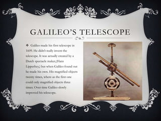 GALILEO’S TELESCOPE
 Galileo made his first telescope in
1609. He didn’t really invent the
telescope. It was actually created by a
Dutch spectacle maker,(Hans
Lipperhey,) but when Galileo found out
he made his own. His magnified objects
twenty times, where as the first one
could only magnified objects three
times. Over time Galileo slowly
improved his telescope.

 