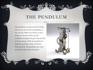THE PENDULUM
The pendulum was discovered by Galileo.
The way he discovered the pendulum, is
that one day Galileo was bored , he was
sitting in a church, and he saw the
candelabra swinging, that gave him the idea
of the pendulum. With the pendulum he
made the pendulum clock, to tell time
more accuartly. The pendulum also came
into play in many other inventions.

 