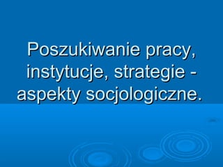 Poszukiwanie pracy,Poszukiwanie pracy,
instytucje, strategie -instytucje, strategie -
aspekty socjologiczne.aspekty socjologiczne.
 