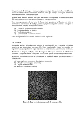 Em geral o custo de fabricação é mais elevado para a produção das superfícies lisas. Os diferentes
processos de fabricação de componentes mecânicos, como, por exemplo, a usinagem, determinam
acabamentos diversos nas suas superfícies.
As superfícies, por mais perfeitas que sejam, apresentam irregularidades, as quais compreendem
dois grupos de erros: erros macrogeométricos e erros microgeométricos.
Erros macrogeométricos são os erros de forma, mais grosseiros, verificáveis por meio de
instrumentos convencionais de medição, como os projetores de perfil. Durante a usinagem, as
principais causas dos erros macrogeométricos são:
a) Defeitos em guias de máquinas-ferramenta;
b) Desvios da máquina ou da peça;
c) Fixação errada da peça;
d) Distorção devida ao tratamento térmico.
Erros microgeométricos são os erros conhecidos como rugosidade.
7.1. Definição
Rugosidade pode ser definida como o conjunto de irregularidades, isto é, pequenas saliências e
reentrâncias que caracterizam uma superfície. Essas irregularidades podem ser avaliadas por
rugosímetros e desempenham um papel importante no comportamento de componentes mecânicos.
Resistência ao desgaste, vedação, perda de carga em tubulações, aderência de lubrificantes,
resistência à fadiga e à corrosão são algumas características que são influenciadas pela rugosidade.
A grandeza, a orientação e o grau de irregularidade da rugosidade podem indicar suas causas. As
principais são:
a) Imperfeições nos mecanismos das máquinas-ferramenta;
b) Vibrações no sistema peça-ferramenta;
c) Desgaste das ferramentas;
d) Método de conformação da peça.
Figura 11. Representação da rugosidade de uma superfície.
 