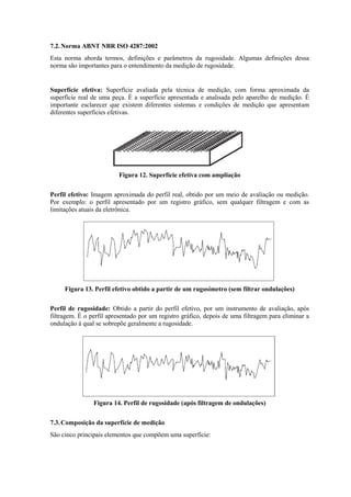 7.2.Norma ABNT NBR ISO 4287:2002
Esta norma aborda termos, definições e parâmetros da rugosidade. Algumas definições dessa
norma são importantes para o entendimento da medição de rugosidade.
Superfície efetiva: Superfície avaliada pela técnica de medição, com forma aproximada da
superfície real de uma peça. É a superfície apresentada e analisada pelo aparelho de medição. É
importante esclarecer que existem diferentes sistemas e condições de medição que apresentam
diferentes superfícies efetivas.
Figura 12. Superfície efetiva com ampliação
Perfil efetivo: Imagem aproximada do perfil real, obtido por um meio de avaliação ou medição.
Por exemplo: o perfil apresentado por um registro gráfico, sem qualquer filtragem e com as
limitações atuais da eletrônica.
Figura 13. Perfil efetivo obtido a partir de um rugosímetro (sem filtrar ondulações)
Perfil de rugosidade: Obtido a partir do perfil efetivo, por um instrumento de avaliação, após
filtragem. É o perfil apresentado por um registro gráfico, depois de uma filtragem para eliminar a
ondulação à qual se sobrepõe geralmente a rugosidade.
Figura 14. Perfil de rugosidade (após filtragem de ondulações)
7.3.Composição da superfície de medição
São cinco principais elementos que compõem uma superfície:
 