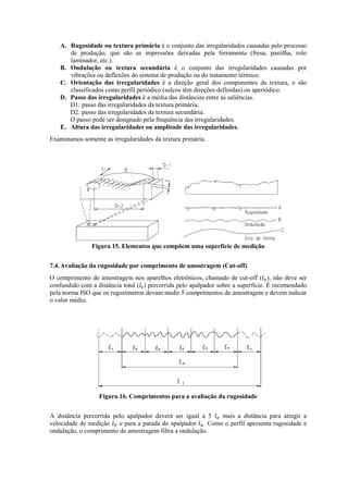A. Rugosidade ou textura primária é o conjunto das irregularidades causadas pelo processo
de produção, que são as impressões deixadas pela ferramenta (fresa, pastilha, rolo
laminador, etc.).
B. Ondulação ou textura secundária é o conjunto das irregularidades causadas por
vibrações ou deflexões do sistema de produção ou do tratamento térmico.
C. Orientação das irregularidades é a direção geral dos componentes da textura, e são
classificados como perfil periódico (sulcos têm direções definidas) ou aperiódico.
D. Passo das irregularidades é a média das distâncias entre as saliências.
D1: passo das irregularidades da textura primária;
D2: passo das irregularidades da textura secundária.
O passo pode ser designado pela frequência das irregularidades.
E. Altura das irregularidades ou amplitude das irregularidades.
Examinamos somente as irregularidades da textura primária.
Figura 15. Elementos que compõem uma superfície de medição
7.4.Avaliação da rugosidade por comprimento de amostragem (Cut-off)
O comprimento de amostragem nos aparelhos eletrônicos, chamado de cut-off ( ), não deve ser
confundido com a distância total ( ) percorrida pelo apalpador sobre a superfície. É recomendado
pela norma ISO que os rugosímetros devam medir 5 comprimentos de amostragem e devem indicar
o valor médio.
Figura 16. Comprimentos para a avaliação da rugosidade
A distância percorrida pelo apalpador deverá ser igual a 5 mais a distância para atingir a
velocidade de medição e para a parada do apalpador . Como o perfil apresenta rugosidade e
ondulação, o comprimento de amostragem filtra a ondulação.
 