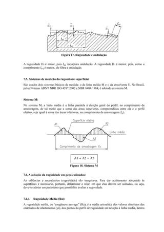 Figura 17. Rugosidade e ondulação
A rugosidade H2 é maior, pois incorpora ondulação. A rugosidade H1 é menor, pois, como o
comprimento é menor, ele filtra a ondulação.
7.5. Sistemas de medição da rugosidade superficial
São usados dois sistemas básicos de medida: o da linha média M e o da envolvente E. No Brasil,
pelas Normas ABNT NBR ISO 4287:2002 e NBR 8404/1984, é adotado o sistema M.
Sistema M:
No sistema M, a linha média é a linha paralela à direção geral do perfil, no comprimento da
amostragem, de tal modo que a soma das áreas superiores, compreendidas entre ela e o perfil
efetivo, seja igual à soma das áreas inferiores, no comprimento da amostragem ( ).
Figura 18. Sistema M
7.6.Avaliação da rugosidade em peças usinadas:
As saliências e reentrâncias (rugosidade) são irregulares. Para dar acabamento adequado às
superfícies é necessário, portanto, determinar o nível em que elas devem ser usinadas, ou seja,
deve-se adotar um parâmetro que possibilite avaliar a rugosidade.
7.6.1. Rugosidade Média (Ra):
A rugosidade média, ou “roughness average” (Ra), é a média aritmética dos valores absolutos das
ordenadas de afastamento (yi), dos pontos do perfil de rugosidade em relação à linha média, dentro
 
