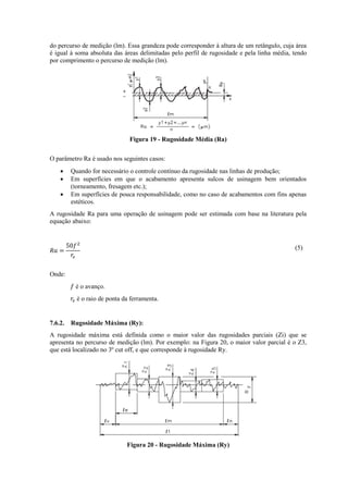 do percurso de medição (lm). Essa grandeza pode corresponder à altura de um retângulo, cuja área
é igual à soma absoluta das áreas delimitadas pelo perfil de rugosidade e pela linha média, tendo
por comprimento o percurso de medição (lm).
Figura 19 - Rugosidade Média (Ra)
O parâmetro Ra é usado nos seguintes casos:
 Quando for necessário o controle contínuo da rugosidade nas linhas de produção;
 Em superfícies em que o acabamento apresenta sulcos de usinagem bem orientados
(torneamento, fresagem etc.);
 Em superfícies de pouca responsabilidade, como no caso de acabamentos com fins apenas
estéticos.
A rugosidade Ra para uma operação de usinagem pode ser estimada com base na literatura pela
equação abaixo:
(5)
Onde:
é o avanço.
é o raio de ponta da ferramenta.
7.6.2. Rugosidade Máxima (Ry):
A rugosidade máxima está definida como o maior valor das rugosidades parciais (Zi) que se
apresenta no percurso de medição (lm). Por exemplo: na Figura 20, o maior valor parcial é o Z3,
que está localizado no 3º cut off, e que corresponde à rugosidade Ry.
Figura 20 - Rugosidade Máxima (Ry)
 