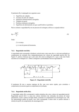O parâmetro Ry é empregado nos seguintes casos
 Superfícies de vedação;
 Assentos de anéis de vedação;
 Superfícies dinamicamente carregadas;
 Tampões em geral;
 Parafusos altamente carregados;
 Superfícies de deslizamento em que o perfil efetivo é periódico.
Para se estimar a rugosidade Ry em um processo de usinagem, utiliza-se a equação abaixo:
(6)
Onde:
é o avanço.
é o raio de ponta da ferramenta.
7.6.3. Rugosidade total (Rt):
A rugosidade total corresponde à distância vertical entre o pico mais alto e o vale mais profundo no
comprimento de avaliação (lm), independentemente dos valores de rugosidade parcial (Zi). Na
Figura 21, pode-se observar que o pico mais alto está no retângulo Z1, e que o vale mais fundo
encontra-se no retângulo Z3. Ambos configuram a profundidade total da rugosidade Rt.
Figura 21 - Rugosidade total (Rt)
O parâmetro Rt tem o mesmo emprego do Ry, mas com maior rigidez, pois considera o
comprimento de amostra igual ao comprimento de avaliação.
7.6.4. Rugosidade média (Rz):
A rugosidade média (Rz) corresponde à média aritmética dos cinco valores de rugosidade parcial.
Rugosidade parcial (Zi) é a soma dos valores absolutos das ordenadas dos pontos de maior
afastamento, acima e abaixo da linha média, existentes no comprimento de amostragem (cut off).
Na representação gráfica do perfil, esse valor corresponde à altura entre os pontos máximo e
mínimo do perfil, no comprimento de amostragem (le).
 