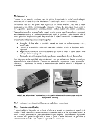 7.8.Rugosímetro
Consiste em um aparelho eletrônico com alto padrão de qualidade de medições utilizado para
verificação da superfície de peças e ferramentas – destinado para análises de rugosidade.
Inicialmente, seu uso era apenas para rugosidade ou textura primária. Mas com o tempo
apareceram novos critérios como ondulação, exigindo a evolução das tecnologias. Sendo assim, os
novos aparelhos –quem mantém o nome rugosímetro – também medem estes critérios secundários.
Os rugosímetros podem ser classificados em dois grandes grupos: aparelhos que fornecem somente
a leitura dos parâmetros de rugosidade (aplicados em linhas de produção) e aparelhos que, além da
leitura, permitem o registro, em papel, do perfil efetivo da superfície (uso mais em laboratórios).
Estes aparelhos são compostos das seguintes partes:
 Apalpador: desliza sobre a superfície levando os sinais da agulha apalpadora até o
amplificador.
 Unidade de acionamento: com uma velocidade constante, desloca o apalpador sobre a
superfície.
 Amplificador: contém um indicador de leitura que recebe os sinais da agulha e tem a parte
principal eletrônica do aparelho.
 Registrador: acessório do amplificador que fornece a reprodução do corte da superfície.
Para determinação da rugosidade, deve-se percorrer com um apalpador de formato normalizada,
acompanhado de uma guia (patim). Enquanto um acompanha a rugosidade, o outro acompanha a
ondulação. O movimento da agulha é transformado em impulsos elétricos e registrado no
mostrador.
Figura 30. Rugosímetro portátil digital (esquerda) e rugosímetro digital com registro
incorporado (direita)
7.9.Procedimento experimental utilizado para medição de rugosidade:
7.9.1. Equipamentos utilizados:
O segundo objetivo da prática era avaliar a influência do avanço na rugosidade da superfície do
usinado, e pode ser realizado através da medição da mesma através de um rugosímetro manual da
marca Mitutoyo, modelo SJ201, já não mais fabricado pela empresa. Conectado a esse rugosímetro
foi utilizado um apalpador específico e assim os picos e vales resultantes do processo de
torneamento são medidos e três valores de rugosidade são verificados.
 
