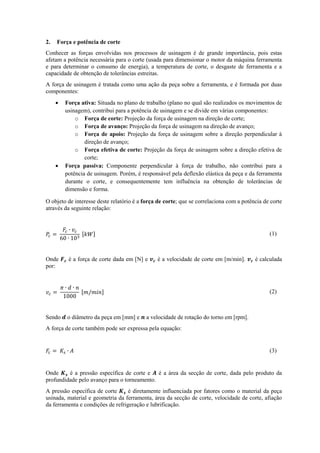 2. Força e potência de corte
Conhecer as forças envolvidas nos processos de usinagem é de grande importância, pois estas
afetam a potência necessária para o corte (usada para dimensionar o motor da máquina ferramenta
e para determinar o consumo de energia), a temperatura de corte, o desgaste de ferramenta e a
capacidade de obtenção de tolerâncias estreitas.
A força de usinagem é tratada como uma ação da peça sobre a ferramenta, e é formada por duas
componentes:
 Força ativa: Situada no plano de trabalho (plano no qual são realizados os movimentos de
usinagem), contribui para a potência de usinagem e se divide em várias componentes:
o Força de corte: Projeção da força de usinagem na direção de corte;
o Força de avanço: Projeção da força de usinagem na direção de avanço;
o Força de apoio: Projeção da força de usinagem sobre a direção perpendicular à
direção de avanço;
o Força efetiva de corte: Projeção da força de usinagem sobre a direção efetiva de
corte;
 Força passiva: Componente perpendicular à força de trabalho, não contribui para a
potência de usinagem. Porém, é responsável pela deflexão elástica da peça e da ferramenta
durante o corte, e consequentemente tem influência na obtenção de tolerâncias de
dimensão e forma.
O objeto de interesse deste relatório é a força de corte; que se correlaciona com a potência de corte
através da seguinte relação:
[ ] (1)
Onde é a força de corte dada em [N] e é a velocidade de corte em [m/min]. é calculada
por:
[ ] (2)
Sendo o diâmetro da peça em [mm] e a velocidade de rotação do torno em [rpm].
A força de corte também pode ser expressa pela equação:
(3)
Onde é a pressão específica de corte e é a área da secção de corte, dada pelo produto da
profundidade pelo avanço para o torneamento.
A pressão específica de corte é diretamente influenciada por fatores como o material da peça
usinada, material e geometria da ferramenta, área da secção de corte, velocidade de corte, afiação
da ferramenta e condições de refrigeração e lubrificação.
 