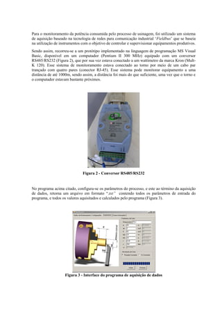 Para o monitoramento da potência consumida pelo processo de usinagem, foi utilizado um sistema
de aquisição baseado na tecnologia de redes para comunicação industrial ‘Fieldbus’ que se baseia
na utilização de instrumentos com o objetivo de controlar e supervisionar equipamentos produtivos.
Sendo assim, recorreu-se a um protótipo implementado na linguagem de programação MS Visual
Basic, disponível em um computador (Pentium II 300 MHz) equipado com um conversor
RS485/RS232 (Figura 2), que por sua vez estava conectado a um wattímetro da marca Kron (Mult-
K 120). Esse sistema de monitoramento estava conectado ao torno por meio de um cabo par
trançado com quatro pares (conector RJ-45). Esse sistema pode monitorar equipamento a uma
distância de até 1000m, sendo assim, a distância foi mais do que suficiente, uma vez que o torno e
o computador estavam bastante próximos.
Figura 2 - Conversor RS485/RS232
No programa acima citado, configura-se os parâmetros do processo, e este ao término da aquisição
de dados, retorna um arquivo em formato “.txt” contendo todos os parâmetros de entrada do
programa, e todos os valores aquisitados e calculados pelo programa (Figura 3).
Figura 3 - Interface do programa de aquisição de dados
 