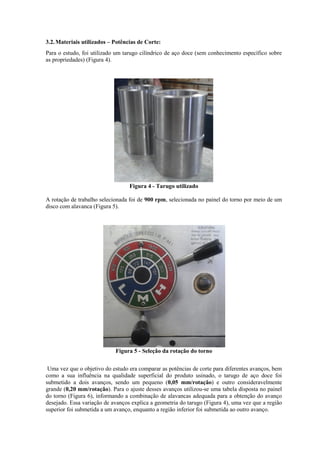 3.2.Materiais utilizados – Potências de Corte:
Para o estudo, foi utilizado um tarugo cilíndrico de aço doce (sem conhecimento específico sobre
as propriedades) (Figura 4).
Figura 4 - Tarugo utilizado
A rotação de trabalho selecionada foi de 900 rpm, selecionada no painel do torno por meio de um
disco com alavanca (Figura 5).
Figura 5 - Seleção da rotação do torno
Uma vez que o objetivo do estudo era comparar as potências de corte para diferentes avanços, bem
como a sua influência na qualidade superficial do produto usinado, o tarugo de aço doce foi
submetido a dois avanços, sendo um pequeno (0,05 mm/rotação) e outro consideravelmente
grande (0,20 mm/rotação). Para o ajuste desses avanços utilizou-se uma tabela disposta no painel
do torno (Figura 6), informando a combinação de alavancas adequada para a obtenção do avanço
desejado. Essa variação de avanços explica a geometria do tarugo (Figura 4), uma vez que a região
superior foi submetida a um avanço, enquanto a região inferior foi submetida ao outro avanço.
 
