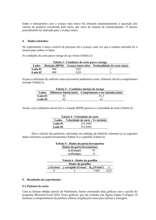 Então o torneamento com o avanço mais baixo foi efetuado simultaneamente à aquisição dos
valores de potência consumida pelo torno, por meio do sistema de monitoramento. O mesmo
procedimento foi realizado para o avanço maior.
4. Dados coletados:
No experimento a única variável de processo foi o avanço, uma vez que a rotação utilizada foi à
mesma para ambos os lados.
As condições de corte para o tarugo de aço foram (Tabela 2):
Tabela 2 - Condições de corte para o tarugo
Lados Rotação (RPM) Avanço (mm/volta) Profundidade de corte (mm)
Lado 01 900 0,05 1
Lado 02 900 0,20 1
Já para a utilização do software eram necessários parâmetros como: diâmetro inicial e comprimento
usinado (Tabela 3).
Tabela 3 – Condições iniciais do tarugo
Lados Diâmetro Inicial (mm) Comprimento a ser usinado (mm)
Lado 01 82 61,5
Lado 02 82 61
Assim, com o diâmetro inicial (m) e a rotação (RPM) gerou-se a velocidade de corte (Tabela 4):
Tabela 4 - Velocidade de corte
Lados Velocidade de corte - Vc (m/min)
Lado 01 231,8495
Lado 02 231,8495
Para o cálculo das potências, utilizando um catálogo da Sandvik, retiraram-se os seguintes
dados referentes ao porta-ferramentas (Tabela 5) e a pastilha (Tabela 6):
Tabela 5 – Dados do porta-ferramentas
Dados do porta-ferramentas
k (Graus): 95
α (Graus): -6
Tabela 6 - Dados da pastilha
Dados da pastilha
γ (Graus) γ corrigido (Graus) Ks1(N/mm2
) z
9 3 1500 0,25
5. Resultados do experimento:
5.1.Potência de corte:
Com as leituras obtidas através do Wattímetro, foram construídos dois gráficos com o auxílio do
programa Microsoft Excel 2010. Esses gráficos, que são exibidos nas figuras Figura 9 eFigura 10
mostram o comportamento da potência elétrica exigida pelo torno para realizar a usinagem.
 