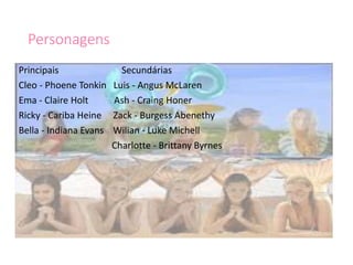 Personagens
Principais Secundárias
Cleo - Phoene Tonkin Luis - Angus McLaren
Ema - Claire Holt Ash - Craing Honer
Ricky - Cariba Heine Zack - Burgess Abenethy
Bella - Indiana Evans Wilian - Luke Michell
Charlotte - Brittany Byrnes
 