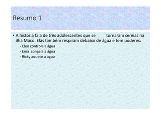 Resumo 1
• A história fala de três adolescentes que se tornaram sereias na
ilha Maco. Elas também respiram debaixo de água e tem poderes:
- Cleo controla a água
- Ema congela a água
- Ricky aquece a água
 