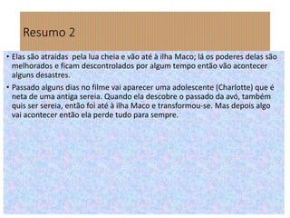 Resumo 2
• Elas são atraídas pela lua cheia e vão até à ilha Maco; lá os poderes delas são
melhorados e ficam descontrolados por algum tempo então vão acontecer
alguns desastres.
• Passado alguns dias no filme vai aparecer uma adolescente (Charlotte) que é
neta de uma antiga sereia. Quando ela descobre o passado da avó, também
quis ser sereia, então foi até à ilha Maco e transformou-se. Mas depois algo
vai acontecer então ela perde tudo para sempre.
 