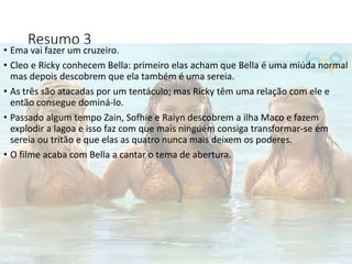 Resumo 3
• Ema vai fazer um cruzeiro.
• Cleo e Ricky conhecem Bella: primeiro elas acham que Bella é uma miúda normal
mas depois descobrem que ela também é uma sereia.
• As três são atacadas por um tentáculo; mas Ricky têm uma relação com ele e
então consegue dominá-lo.
• Passado algum tempo Zain, Sofhie e Raiyn descobrem a ilha Maco e fazem
explodir a lagoa e isso faz com que mais ninguém consiga transformar-se em
sereia ou tritão e que elas as quatro nunca mais deixem os poderes.
• O filme acaba com Bella a cantar o tema de abertura.
 