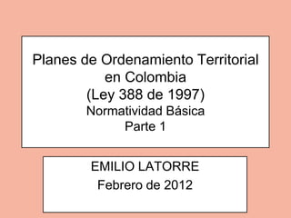 Planes de Ordenamiento Territorial
           en Colombia
        (Ley 388 de 1997)
        Normatividad Básica
             Parte 1


        EMILIO LATORRE
         Febrero de 2012
 
