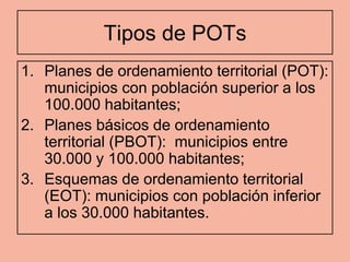 Tipos de POTs
1. Planes de ordenamiento territorial (POT):
   municipios con población superior a los
   100.000 habitantes;
2. Planes básicos de ordenamiento
   territorial (PBOT): municipios entre
   30.000 y 100.000 habitantes;
3. Esquemas de ordenamiento territorial
   (EOT): municipios con población inferior
   a los 30.000 habitantes.
 