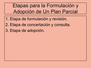 Etapas para la Formulación y
   Adopción de Un Plan Parcial
1. Etapa de formulación y revisión.
2. Etapa de concertación y consulta.
3. Etapa de adopción.
 