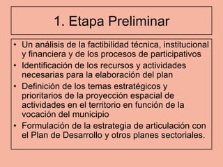 1. Etapa Preliminar
• Un análisis de la factibilidad técnica, institucional
  y financiera y de los procesos de participativos
• Identificación de los recursos y actividades
  necesarias para la elaboración del plan
• Definición de los temas estratégicos y
  prioritarios de la proyección espacial de
  actividades en el territorio en función de la
  vocación del municipio
• Formulación de la estrategia de articulación con
  el Plan de Desarrollo y otros planes sectoriales.
 