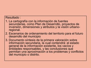 Resultado :
1. La cartografía con la información de fuentes
   secundarias, como Plan de Desarrollo, proyectos de
   inversión, dimensiones y atributos y la visión urbano-
   regional.
2. Escenarios de ordenamiento del territorio para el futuro
   desarrollo del municipio
3. Documento síntesis de la primera valoración sobre
   información secundaria, la cual contendrá: el estado
   general de la información existente, los vacíos y
   entidades responsables, y las conclusiones que
   permitan una aproximación a los problemas y conflictos
   del municipio o distrito.
 