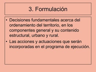 3. Formulación
• Decisiones fundamentales acerca del
  ordenamiento del territorio, en los
  componentes general y su contenido
  estructural, urbano y rural.
• Las acciones y actuaciones que serán
  incorporadas en el programa de ejecución.
 