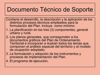 Documento Técnico de Soporte
Contiene el desarrollo, la descripción y la aplicación de los
   distintos procesos técnicos empleados para la
   formulación del Plan. Incluye como mínimo:
1. La planificación en los tres (3) componentes, general
   urbano y rural,
2. Los planos generales, que corresponden a los
   documentos gráficos del Plan de Ordenamiento
   Territorial e incorporan e ilustran todos los temas que
   componen el análisis espacial del territorio y el modelo
   de ocupación adoptado.
3. La formulación y adopción de los instrumentos y
   procesos de implementación del Plan.
4. El programa de ejecución,
 