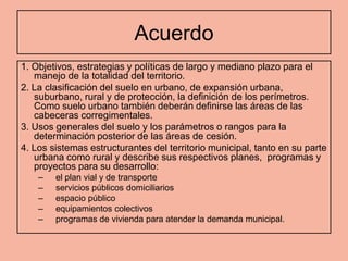 Acuerdo
1. Objetivos, estrategias y políticas de largo y mediano plazo para el
   manejo de la totalidad del territorio.
2. La clasificación del suelo en urbano, de expansión urbana,
   suburbano, rural y de protección, la definición de los perímetros.
   Como suelo urbano también deberán definirse las áreas de las
   cabeceras corregimentales.
3. Usos generales del suelo y los parámetros o rangos para la
   determinación posterior de las áreas de cesión.
4. Los sistemas estructurantes del territorio municipal, tanto en su parte
   urbana como rural y describe sus respectivos planes, programas y
   proyectos para su desarrollo:
    –   el plan vial y de transporte
    –   servicios públicos domiciliarios
    –   espacio público
    –   equipamientos colectivos
    –   programas de vivienda para atender la demanda municipal.
 