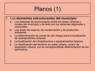 Planos (1)
1. Los elementos estructurantes del municipio:
  a. Los sistemas de comunicación entre las áreas urbanas y
     rurales del municipio y de éste con los sistemas regionales y
     nacionales
  b. Las áreas de reserva, de conservación y de protección
     ambiental
  c. La determinación de zonas de alto riesgo para la localización
     de asentamientos urbanos
  d. La localización de infraestructura y equipamientos básicos
  e. La clasificación del territorio en suelo urbano, rural y de
     expansión urbana, con la correspondiente determinación de los
     perímetros.
 