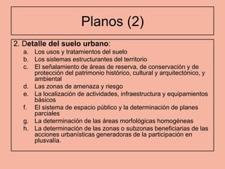 Planos (2)
2. Detalle del suelo urbano:
  a. Los usos y tratamientos del suelo
  b. Los sistemas estructurantes del territorio
  c. El señalamiento de áreas de reserva, de conservación y de
     protección del patrimonio histórico, cultural y arquitectónico, y
     ambiental
  d. Las zonas de amenaza y riesgo
  e. La localización de actividades, infraestructura y equipamientos
     básicos
  f. El sistema de espacio público y la determinación de planes
     parciales
  g. La determinación de las áreas morfológicas homogéneas
  h. La determinación de las zonas o subzonas beneficiarias de las
     acciones urbanísticas generadoras de la participación en
     plusvalía.
 