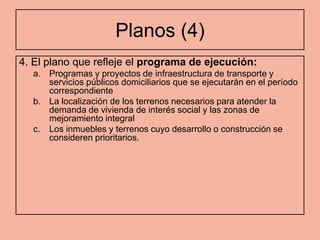 Planos (4)
4. El plano que refleje el programa de ejecución:
  a. Programas y proyectos de infraestructura de transporte y
     servicios públicos domiciliarios que se ejecutarán en el período
     correspondiente
  b. La localización de los terrenos necesarios para atender la
     demanda de vivienda de interés social y las zonas de
     mejoramiento integral
  c. Los inmuebles y terrenos cuyo desarrollo o construcción se
     consideren prioritarios.
 