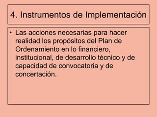 4. Instrumentos de Implementación
• Las acciones necesarias para hacer
  realidad los propósitos del Plan de
  Ordenamiento en lo financiero,
  institucional, de desarrollo técnico y de
  capacidad de convocatoria y de
  concertación.
 