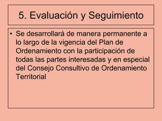 5. Evaluación y Seguimiento
• Se desarrollará de manera permanente a
  lo largo de la vigencia del Plan de
  Ordenamiento con la participación de
  todas las partes interesadas y en especial
  del Consejo Consultivo de Ordenamiento
  Territorial
 