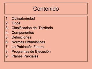 Contenido
1.   Obligatoriedad
2.   Tipos
3.   Clasificación del Territorio
4.   Componentes
5.   Definiciones
6.   Normas Urbanísticas
7.   La Población Futura
8.   Programas de Ejecución
9.   Planes Parciales
 
