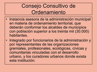 Consejo Consultivo de
            Ordenamiento
• Instancia asesora de la administración municipal
  en materia de ordenamiento territorial, que
  deberán conformar los alcaldes de municipios
  con población superior a los treinta mil (30.000)
  habitantes.
• Integrado por funcionarios de la administración y
  por representantes de las organizaciones
  gremiales, profesionales, ecológicas, cívicas y
  comunitarias vinculadas con el desarrollo
  urbano, y los curadores urbanos donde exista
  esta institución.
 