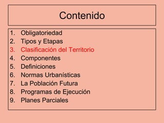 Contenido
1.   Obligatoriedad
2.   Tipos y Etapas
3.   Clasificación del Territorio
4.   Componentes
5.   Definiciones
6.   Normas Urbanísticas
7.   La Población Futura
8.   Programas de Ejecución
9.   Planes Parciales
 