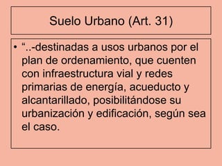 Suelo Urbano (Art. 31)

• “..-destinadas a usos urbanos por el
  plan de ordenamiento, que cuenten
  con infraestructura vial y redes
  primarias de energía, acueducto y
  alcantarillado, posibilitándose su
  urbanización y edificación, según sea
  el caso.
 
