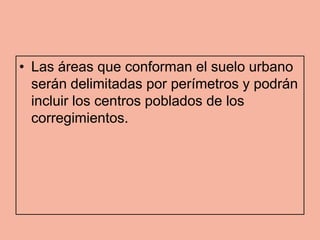 • Las áreas que conforman el suelo urbano
  serán delimitadas por perímetros y podrán
  incluir los centros poblados de los
  corregimientos.
 