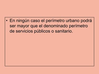 • En ningún caso el perímetro urbano podrá
  ser mayor que el denominado perímetro
  de servicios públicos o sanitario.
 