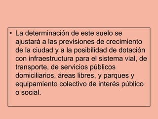 • La determinación de este suelo se
  ajustará a las previsiones de crecimiento
  de la ciudad y a la posibilidad de dotación
  con infraestructura para el sistema vial, de
  transporte, de servicios públicos
  domiciliarios, áreas libres, y parques y
  equipamiento colectivo de interés público
  o social.
 
