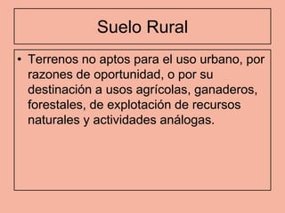 Suelo Rural
• Terrenos no aptos para el uso urbano, por
  razones de oportunidad, o por su
  destinación a usos agrícolas, ganaderos,
  forestales, de explotación de recursos
  naturales y actividades análogas.
 