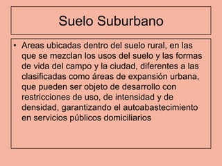 Suelo Suburbano
• Areas ubicadas dentro del suelo rural, en las
  que se mezclan los usos del suelo y las formas
  de vida del campo y la ciudad, diferentes a las
  clasificadas como áreas de expansión urbana,
  que pueden ser objeto de desarrollo con
  restricciones de uso, de intensidad y de
  densidad, garantizando el autoabastecimiento
  en servicios públicos domiciliarios
 